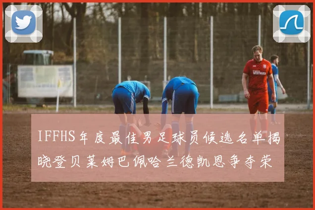 IFFHS年度最佳男足球员候选名单揭晓登贝莱姆巴佩哈兰德凯恩争夺荣誉