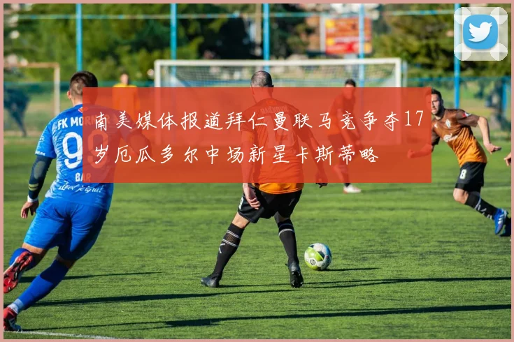 南美媒体报道拜仁曼联马竞争夺17岁厄瓜多尔中场新星卡斯蒂略