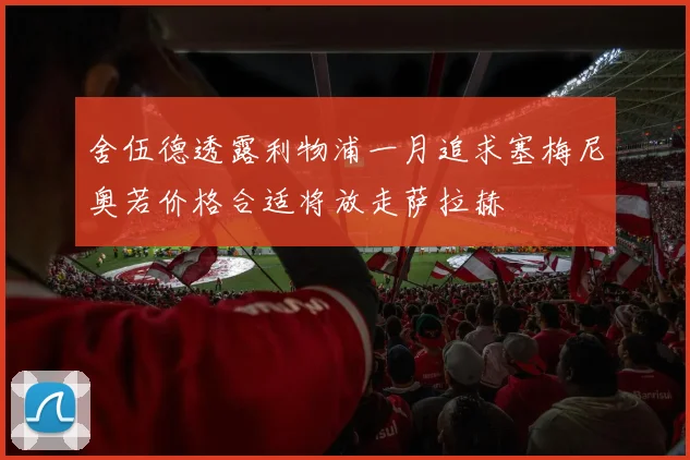 舍伍德透露利物浦一月追求塞梅尼奥若价格合适将放走萨拉赫