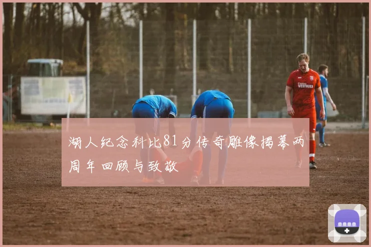 湖人纪念科比81分传奇雕像揭幕两周年回顾与致敬