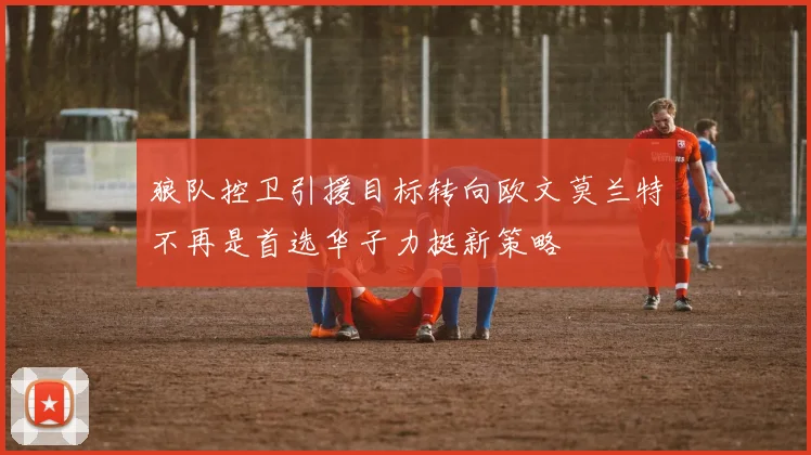 狼队控卫引援目标转向欧文莫兰特不再是首选华子力挺新策略