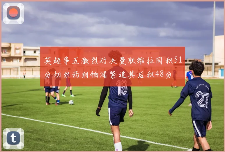 英超争五激烈对决曼联维拉同积51分切尔西利物浦紧追其后积48分