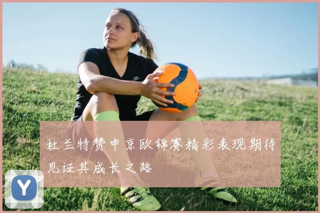 杜兰特赞申京欧锦赛精彩表现期待见证其成长之路