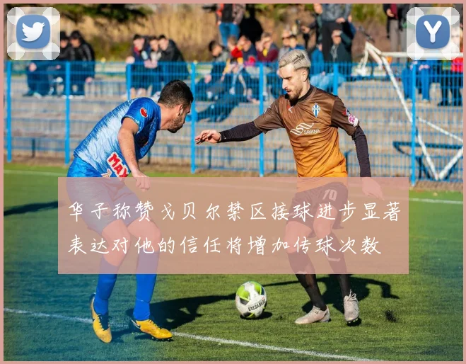 华子称赞戈贝尔禁区接球进步显著表达对他的信任将增加传球次数