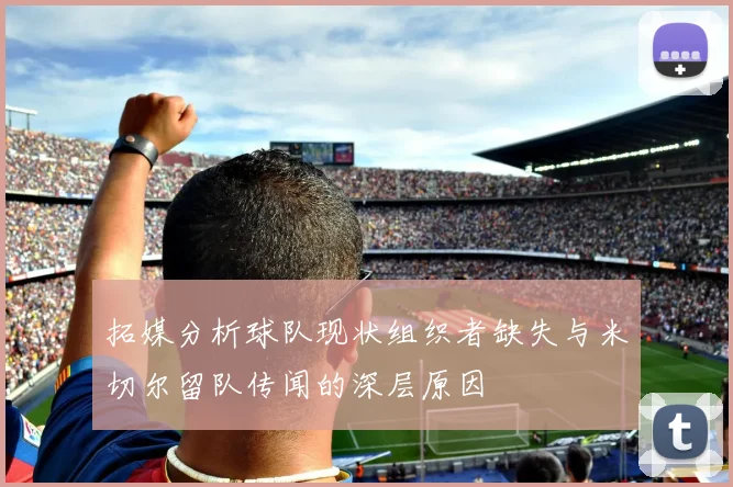 拓媒分析球队现状组织者缺失与米切尔留队传闻的深层原因