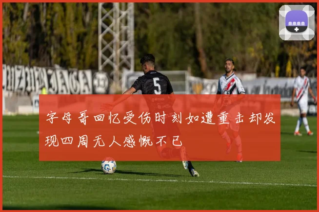 字母哥回忆受伤时刻如遭重击却发现四周无人感慨不已