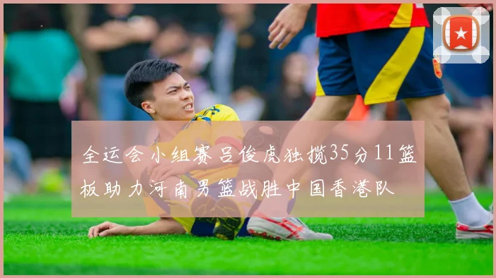 全运会小组赛吕俊虎独揽35分11篮板助力河南男篮战胜中国香港队