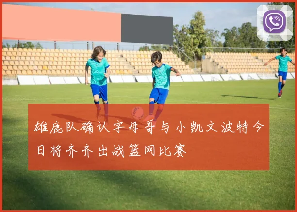 雄鹿队确认字母哥与小凯文波特今日将齐齐出战篮网比赛