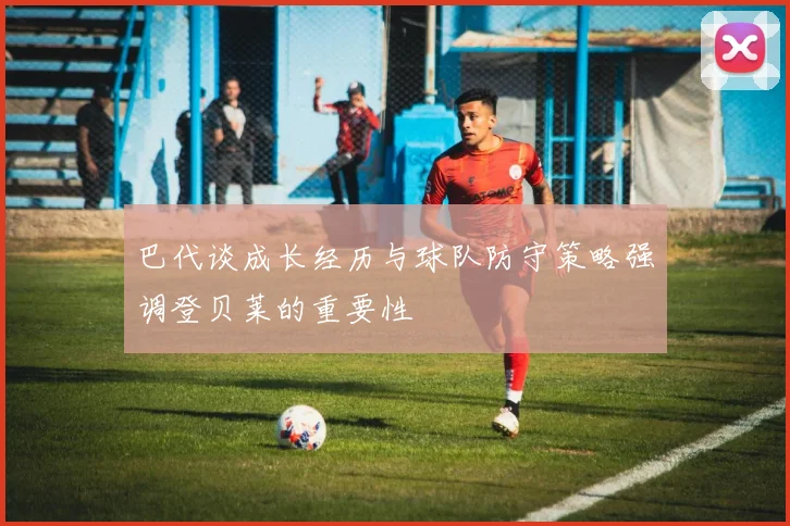 巴代谈成长经历与球队防守策略强调登贝莱的重要性