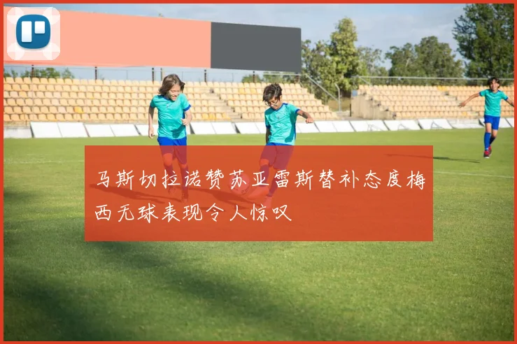 马斯切拉诺赞苏亚雷斯替补态度梅西无球表现令人惊叹