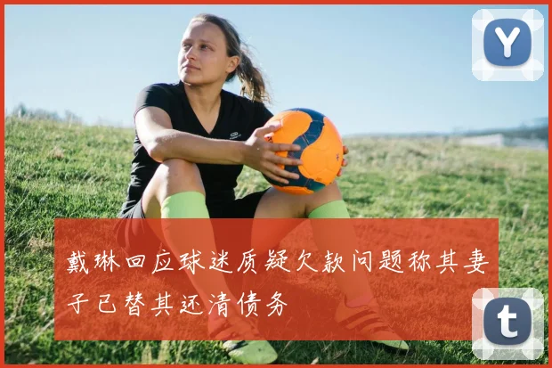 戴琳回应球迷质疑欠款问题称其妻子已替其还清债务