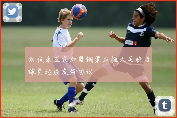 刘佳乐正式加盟铜梁龙恒大足校与球员达成友好协议