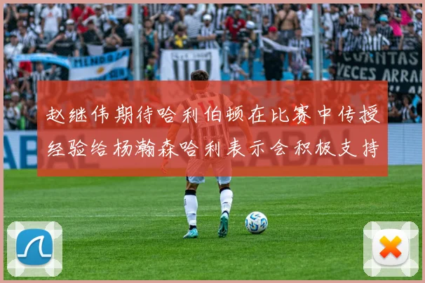 赵继伟期待哈利伯顿在比赛中传授经验给杨瀚森哈利表示会积极支持