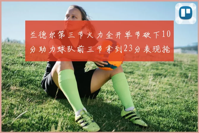 兰德尔第三节火力全开单节砍下10分助力球队前三节拿到23分表现抢眼