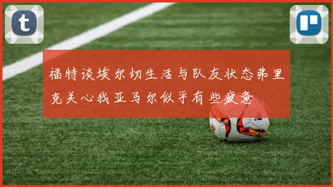 福特谈埃尔切生活与队友状态弗里克关心我亚马尔似乎有些疲惫