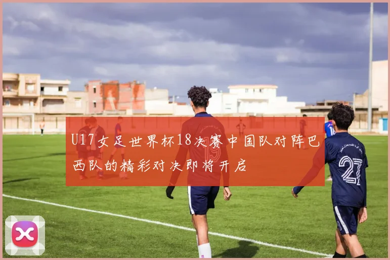 U17女足世界杯18决赛中国队对阵巴西队的精彩对决即将开启