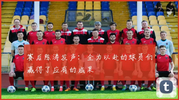 赛后陈涛发声：全力以赴的球员们赢得了应有的成果
