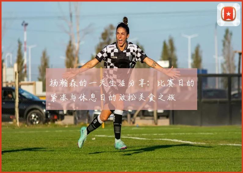 杨瀚森的一天生活分享：比赛日的紧凑与休息日的放松美食之旅