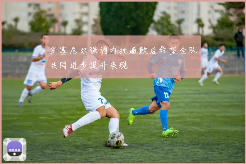 罗塞尼尔强调内托道歉后希望全队共同进步提升表现