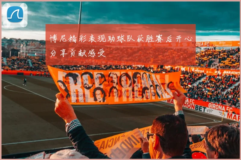 博尼精彩表现助球队获胜赛后开心分享贡献感受