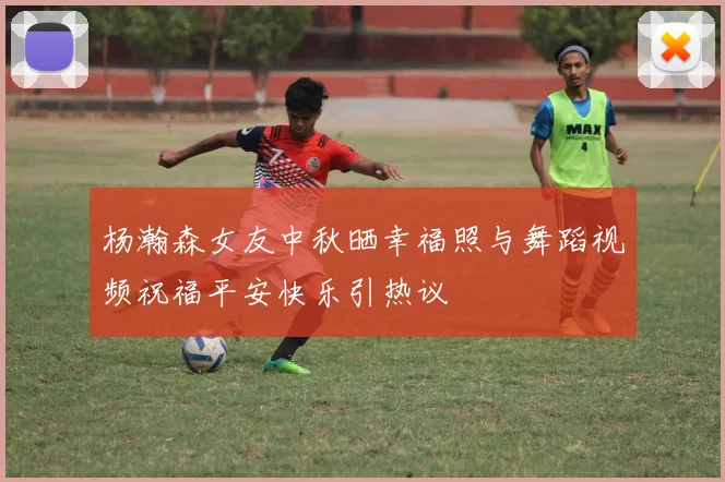 杨瀚森女友中秋晒幸福照与舞蹈视频祝福平安快乐引热议