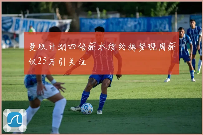 曼联计划四倍薪水续约梅努现周薪仅25万引关注
