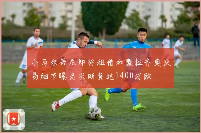 小马尔蒂尼即将租借加盟拉齐奥交易细节曝光买断费达1400万欧