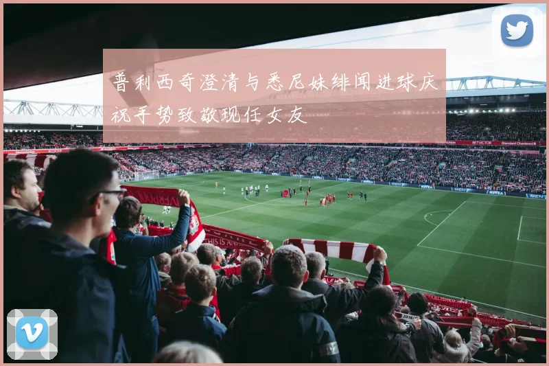 普利西奇澄清与悉尼妹绯闻进球庆祝手势致敬现任女友