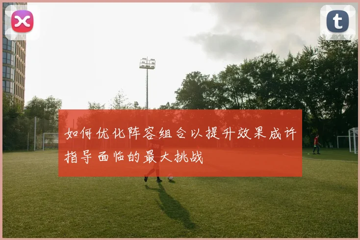 如何优化阵容组合以提升效果成许指导面临的最大挑战