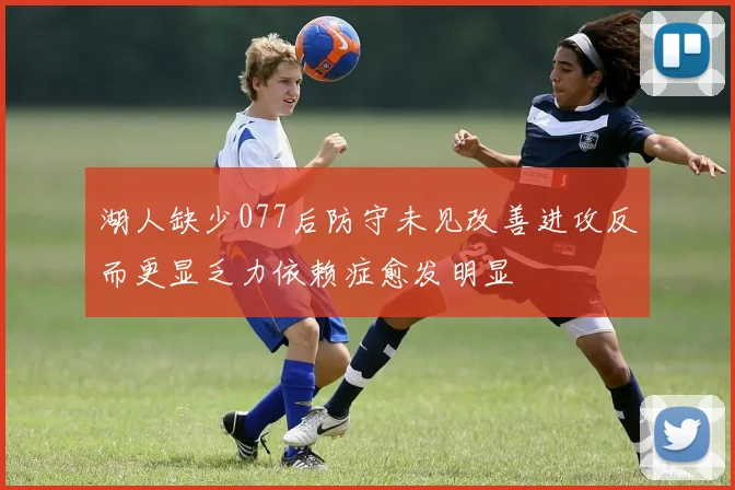 湖人缺少077后防守未见改善进攻反而更显乏力依赖症愈发明显