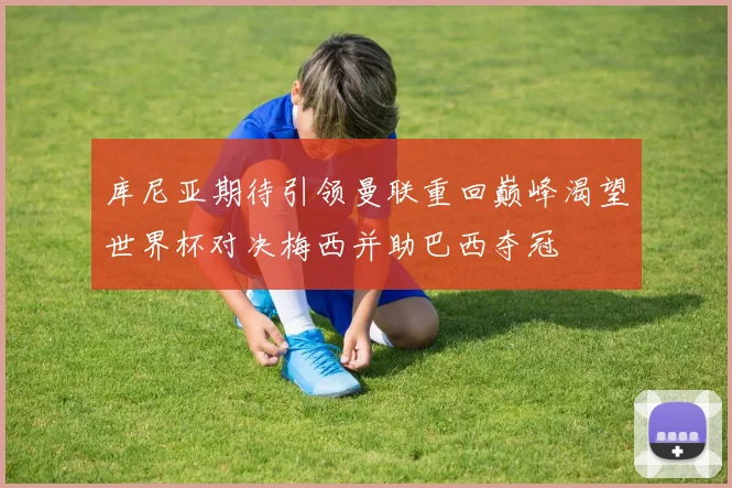 库尼亚期待引领曼联重回巅峰渴望世界杯对决梅西并助巴西夺冠