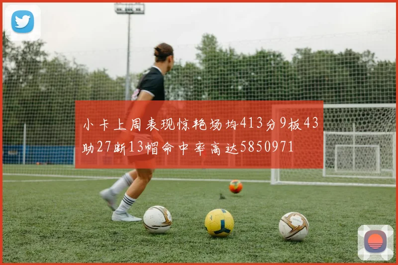 小卡上周表现惊艳场均413分9板43助27断13帽命中率高达5850971