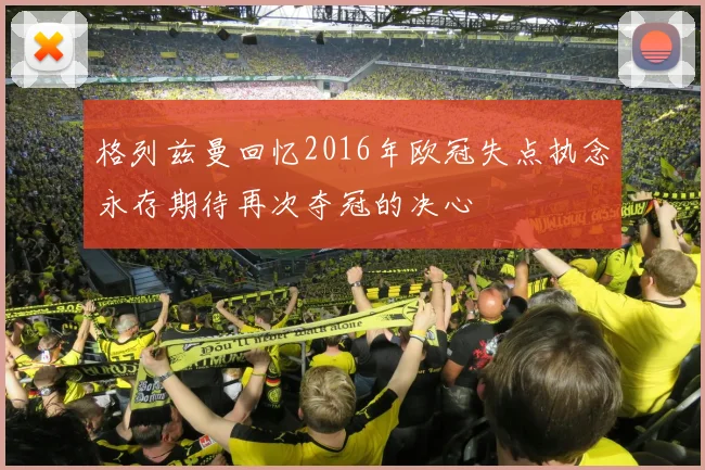格列兹曼回忆2016年欧冠失点执念永存期待再次夺冠的决心