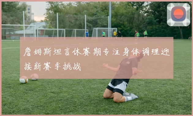 詹姆斯坦言休赛期专注身体调理迎接新赛季挑战