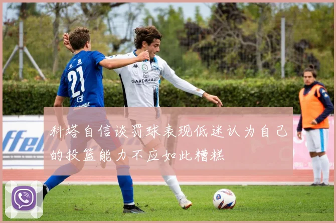 科塔自信谈罚球表现低迷认为自己的投篮能力不应如此糟糕