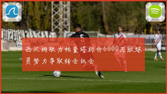 西汉姆联为帕奎塔标价6000万欧球员努力争取转会机会