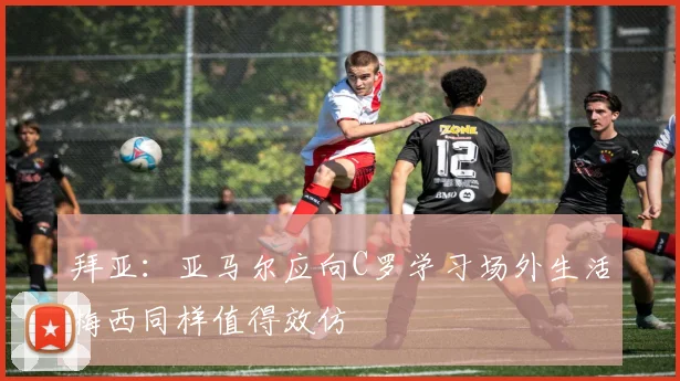 拜亚：亚马尔应向C罗学习场外生活梅西同样值得效仿