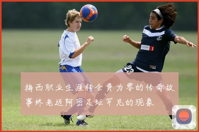 梅西职业生涯转会费为零的传奇故事终老迈阿密足坛罕见的现象