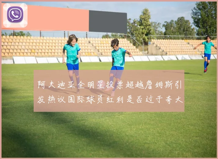 阿夫迪亚全明星投票超越詹姆斯引发热议国际球员红利是否过于夸大