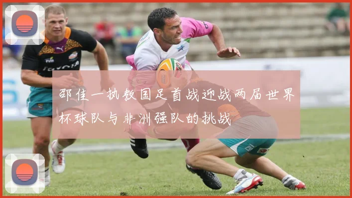 邵佳一执教国足首战迎战两届世界杯球队与非洲强队的挑战