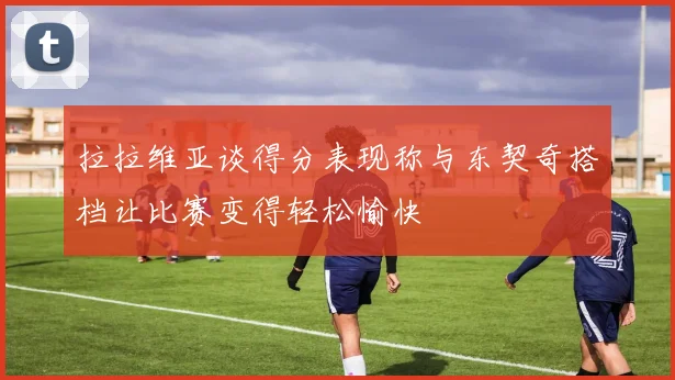 拉拉维亚谈得分表现称与东契奇搭档让比赛变得轻松愉快