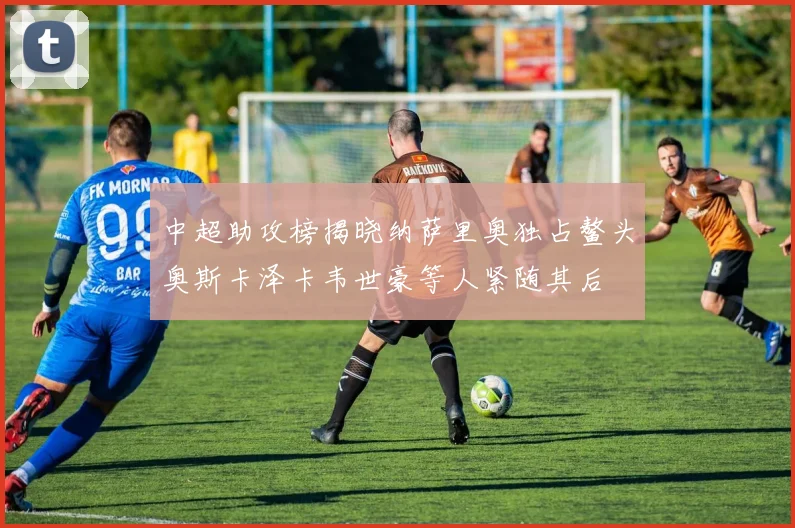 中超助攻榜揭晓纳萨里奥独占鳌头奥斯卡泽卡韦世豪等人紧随其后