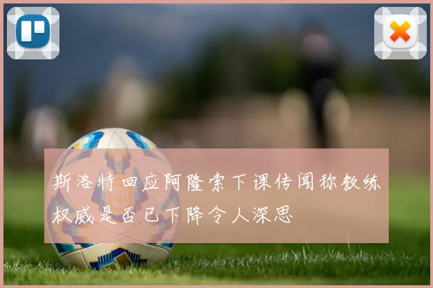 斯洛特回应阿隆索下课传闻称教练权威是否已下降令人深思
